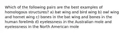 Which of the following pairs are the best examples of homologous structures? a) bat wing and bird wing b) owl wing and hornet wing c) bones in the bat wing and bones in the human forelimb d) eyelessness in the Australian mole and eyelessness in the North American mole