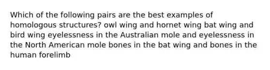 Which of the following pairs are the best examples of homologous structures? owl wing and hornet wing bat wing and bird wing eyelessness in the Australian mole and eyelessness in the North American mole bones in the bat wing and bones in the human forelimb