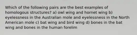 Which of the following pairs are the best examples of homologous structures? a) owl wing and hornet wing b) eyelessness in the Australian mole and eyelessness in the North American mole c) bat wing and bird wing d) bones in the bat wing and bones in the human forelim