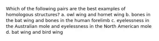 Which of the following pairs are the best examples of homologous structures? a. owl wing and hornet wing b. bones in the bat wing and bones in the human forelimb c. eyelessness in the Australian mole and eyelessness in the North American mole d. bat wing and bird wing