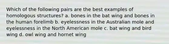 Which of the following pairs are the best examples of homologous structures? a. bones in the bat wing and bones in the human forelimb b. eyelessness in the Australian mole and eyelessness in the North American mole c. bat wing and bird wing d. owl wing and hornet wing