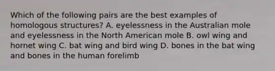 Which of the following pairs are the best examples of homologous structures? A. eyelessness in the Australian mole and eyelessness in the North American mole B. owl wing and hornet wing C. bat wing and bird wing D. bones in the bat wing and bones in the human forelimb