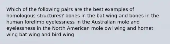 Which of the following pairs are the best examples of homologous structures? bones in the bat wing and bones in the human forelimb eyelessness in the Australian mole and eyelessness in the North American mole owl wing and hornet wing bat wing and bird wing