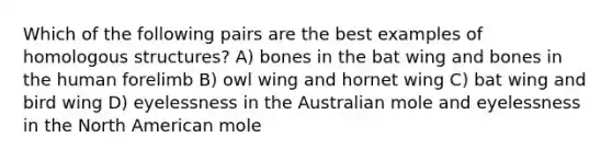 Which of the following pairs are the best examples of homologous structures? A) bones in the bat wing and bones in the human forelimb B) owl wing and hornet wing C) bat wing and bird wing D) eyelessness in the Australian mole and eyelessness in the North American mole