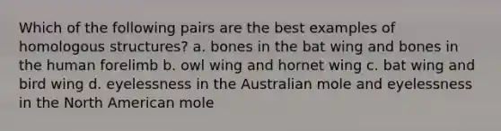 Which of the following pairs are the best examples of homologous structures? a. bones in the bat wing and bones in the human forelimb b. owl wing and hornet wing c. bat wing and bird wing d. eyelessness in the Australian mole and eyelessness in the North American mole