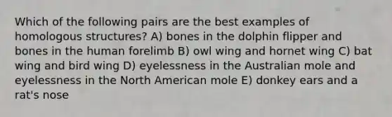 Which of the following pairs are the best examples of homologous structures? A) bones in the dolphin flipper and bones in the human forelimb B) owl wing and hornet wing C) bat wing and bird wing D) eyelessness in the Australian mole and eyelessness in the North American mole E) donkey ears and a rat's nose