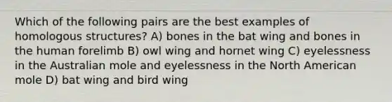 Which of the following pairs are the best examples of homologous structures? A) bones in the bat wing and bones in the human forelimb B) owl wing and hornet wing C) eyelessness in the Australian mole and eyelessness in the North American mole D) bat wing and bird wing