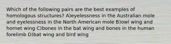 Which of the following pairs are the best examples of homologous structures? A)eyelessness in the Australian mole and eyelessness in the North American mole B)owl wing and hornet wing C)bones in the bat wing and bones in the human forelimb D)bat wing and bird wing