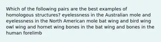 Which of the following pairs are the best examples of homologous structures? eyelessness in the Australian mole and eyelessness in the North American mole bat wing and bird wing owl wing and hornet wing bones in the bat wing and bones in the human forelimb