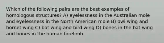 Which of the following pairs are the best examples of homologous structures? A) eyelessness in the Australian mole and eyelessness in the North American mole B) owl wing and hornet wing C) bat wing and bird wing D) bones in the bat wing and bones in the human forelimb