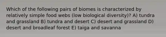 Which of the following pairs of biomes is characterized by relatively simple food webs (low biological diversity)? A) tundra and grassland B) tundra and desert C) desert and grassland D) desert and broadleaf forest E) taiga and savanna