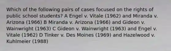 Which of the following pairs of cases focused on the rights of public school students? A Engel v. Vitale (1962) and Miranda v. Arizona (1966) B Miranda v. Arizona (1966) and Gideon v. Wainwright (1963) C Gideon v. Wainwright (1963) and Engel v. Vitale (1962) D Tinker v. Des Moines (1969) and Hazelwood v. Kuhlmeier (1988)