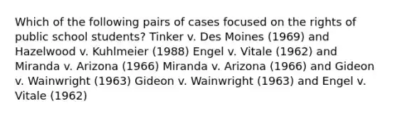 Which of the following pairs of cases focused on the rights of public school students? Tinker v. Des Moines (1969) and Hazelwood v. Kuhlmeier (1988) Engel v. Vitale (1962) and Miranda v. Arizona (1966) Miranda v. Arizona (1966) and Gideon v. Wainwright (1963) Gideon v. Wainwright (1963) and Engel v. Vitale (1962)