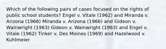 Which of the following pairs of cases focused on the rights of public school students? Engel v. Vitale (1962) and Miranda v. Arizona (1966) Miranda v. Arizona (1966) and Gideon v. Wainwright (1963) Gideon v. Wainwright (1963) and Engel v. Vitale (1962) Tinker v. Des Moines (1969) and Hazelwood v. Kuhlmeier