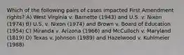 Which of the following pairs of cases impacted First Amendment rights? A) West Virginia v. Barnette (1943) and U.S. v. Nixon (1974) B) U.S. v. Nixon (1974) and Brown v. Board of Education (1954) C) Miranda v. Arizona (1966) and McCulloch v. Maryland (1819) D) Texas v. Johnson (1989) and Hazelwood v. Kuhlmeier (1988)