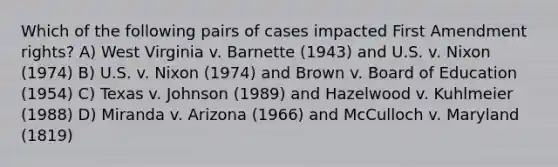 Which of the following pairs of cases impacted First Amendment rights? A) West Virginia v. Barnette (1943) and U.S. v. Nixon (1974) B) U.S. v. Nixon (1974) and Brown v. Board of Education (1954) C) Texas v. Johnson (1989) and Hazelwood v. Kuhlmeier (1988) D) Miranda v. Arizona (1966) and McCulloch v. Maryland (1819)