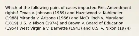 Which of the following pairs of cases impacted First Amendment rights? Texas v. Johnson (1989) and Hazelwood v. Kuhlmeier (1988) Miranda v. Arizona (1966) and McCulloch v. Maryland (1819) U.S. v. Nixon (1974) and Brown v. Board of Education (1954) West Virginia v. Barnette (1943) and U.S. v. Nixon (1974)