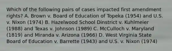 Which of the following pairs of cases impacted first amendment rights? A. Brown v. Board of Education of Topeka (1954) and U.S. v. Nixon (1974) B. Hazelwood School Dinstrict v. Kuhlmeier (1988) and Texas v. Johnson (1989) C. McCulloch v. Maryland (1819) and Miranda v. Arizona (1966) D. West Virginia State Board of Education v. Barrette (1943) and U.S. v. Nixon (1974)