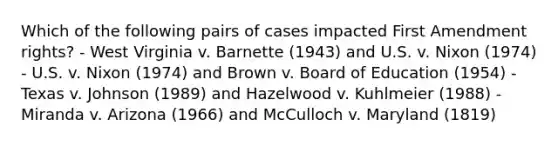 Which of the following pairs of cases impacted First Amendment rights? - West Virginia v. Barnette (1943) and U.S. v. Nixon (1974) - U.S. v. Nixon (1974) and Brown v. Board of Education (1954) - Texas v. Johnson (1989) and Hazelwood v. Kuhlmeier (1988) - Miranda v. Arizona (1966) and McCulloch v. Maryland (1819)