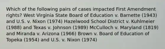 Which of the following pairs of cases impacted First Amendment rights? West Virginia State Board of Education v. Barnette (1943) and U.S. v. Nixon (1974) Hazelwood School District v. Kuhlmeier (1988) and Texas v. Johnson (1989) McCulloch v. Maryland (1819) and Miranda v. Arizona (1966) Brown v. Board of Education of Topeka (1954) and U.S. v. Nixon (1974)