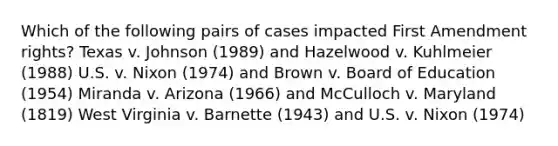 Which of the following pairs of cases impacted First Amendment rights? Texas v. Johnson (1989) and Hazelwood v. Kuhlmeier (1988) U.S. v. Nixon (1974) and Brown v. Board of Education (1954) Miranda v. Arizona (1966) and McCulloch v. Maryland (1819) West Virginia v. Barnette (1943) and U.S. v. Nixon (1974)