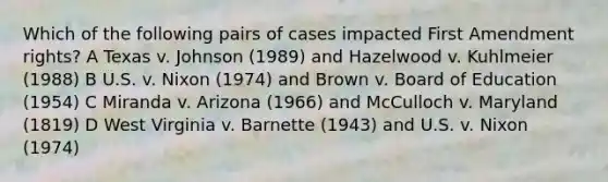 Which of the following pairs of cases impacted First Amendment rights? A Texas v. Johnson (1989) and Hazelwood v. Kuhlmeier (1988) B U.S. v. Nixon (1974) and Brown v. Board of Education (1954) C Miranda v. Arizona (1966) and McCulloch v. Maryland (1819) D West Virginia v. Barnette (1943) and U.S. v. Nixon (1974)