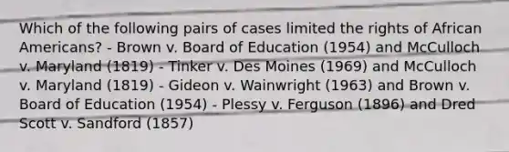 Which of the following pairs of cases limited the rights of African Americans? - Brown v. Board of Education (1954) and McCulloch v. Maryland (1819) - Tinker v. Des Moines (1969) and McCulloch v. Maryland (1819) - Gideon v. Wainwright (1963) and Brown v. Board of Education (1954) - Plessy v. Ferguson (1896) and Dred Scott v. Sandford (1857)