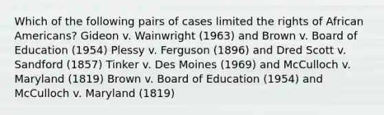 Which of the following pairs of cases limited the rights of African Americans? Gideon v. Wainwright (1963) and Brown v. Board of Education (1954) Plessy v. Ferguson (1896) and Dred Scott v. Sandford (1857) Tinker v. Des Moines (1969) and McCulloch v. Maryland (1819) Brown v. Board of Education (1954) and McCulloch v. Maryland (1819)