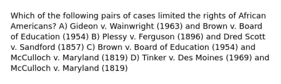 Which of the following pairs of cases limited the rights of African Americans? A) Gideon v. Wainwright (1963) and Brown v. Board of Education (1954) B) Plessy v. Ferguson (1896) and Dred Scott v. Sandford (1857) C) Brown v. Board of Education (1954) and McCulloch v. Maryland (1819) D) Tinker v. Des Moines (1969) and McCulloch v. Maryland (1819)