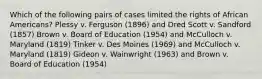 Which of the following pairs of cases limited the rights of African Americans? Plessy v. Ferguson (1896) and Dred Scott v. Sandford (1857) Brown v. Board of Education (1954) and McCulloch v. Maryland (1819) Tinker v. Des Moines (1969) and McCulloch v. Maryland (1819) Gideon v. Wainwright (1963) and Brown v. Board of Education (1954)