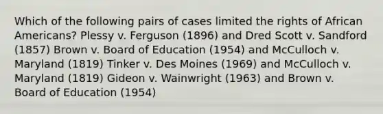 Which of the following pairs of cases limited the rights of African Americans? Plessy v. Ferguson (1896) and Dred Scott v. Sandford (1857) Brown v. Board of Education (1954) and McCulloch v. Maryland (1819) Tinker v. Des Moines (1969) and McCulloch v. Maryland (1819) Gideon v. Wainwright (1963) and Brown v. Board of Education (1954)