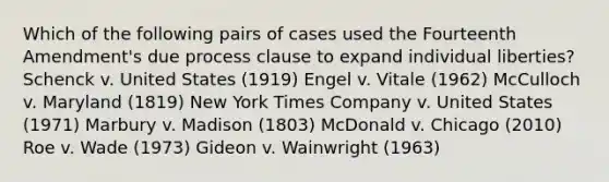 Which of the following pairs of cases used the Fourteenth Amendment's due process clause to expand individual liberties? Schenck v. United States (1919) Engel v. Vitale (1962) McCulloch v. Maryland (1819) New York Times Company v. United States (1971) Marbury v. Madison (1803) McDonald v. Chicago (2010) Roe v. Wade (1973) Gideon v. Wainwright (1963)