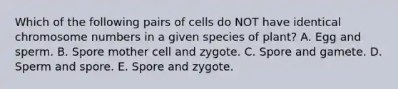 Which of the following pairs of cells do NOT have identical chromosome numbers in a given species of plant? A. Egg and sperm. B. Spore mother cell and zygote. C. Spore and gamete. D. Sperm and spore. E. Spore and zygote.