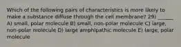 Which of the following pairs of characteristics is more likely to make a substance diffuse through the cell membrane? 29) ______ A) small, polar molecule B) small, non-polar molecule C) large, non-polar molecule D) large amphipathic molecule E) large, polar molecule