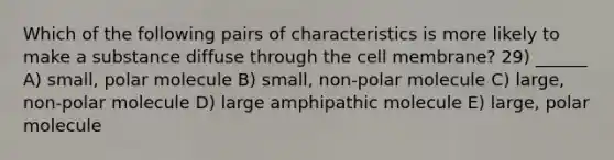 Which of the following pairs of characteristics is more likely to make a substance diffuse through the cell membrane? 29) ______ A) small, polar molecule B) small, non-polar molecule C) large, non-polar molecule D) large amphipathic molecule E) large, polar molecule