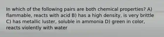 In which of the following pairs are both chemical properties? A) flammable, reacts with acid B) has a high density, is very brittle C) has metallic luster, soluble in ammonia D) green in color, reacts violently with water