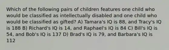 Which of the following pairs of children features one child who would be classified as intellectually disabled and one child who would be classified as gifted? A) Tamara's IQ is 88, and Tracy's IQ is 188 B) Richard's IQ is 14, and Raphael's IQ is 84 C) Bill's IQ is 54, and Bob's IQ is 137 D) Brad's IQ is 79, and Barbara's IQ is 112