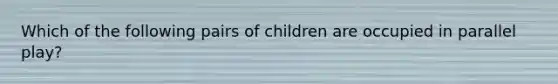 Which of the following pairs of children are occupied in parallel play?