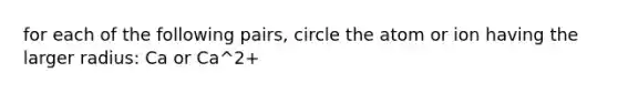 for each of the following pairs, circle the atom or ion having the larger radius: Ca or Ca^2+