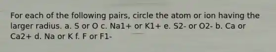 For each of the following pairs, circle the atom or ion having the larger radius. a. S or O​​​​ c. Na1+ or K1+​​​ e. S2- or O2- b. Ca or Ca2+​​​ d. Na or K ​​​​f. F or F1-