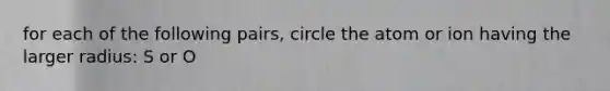 for each of the following pairs, circle the atom or ion having the larger radius: S or O