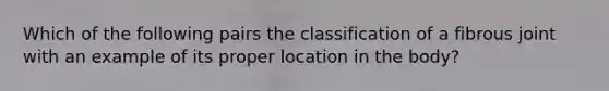 Which of the following pairs the classification of a fibrous joint with an example of its proper location in the body?