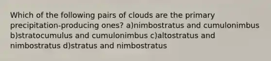 Which of the following pairs of clouds are the primary precipitation-producing ones? a)nimbostratus and cumulonimbus b)stratocumulus and cumulonimbus c)altostratus and nimbostratus d)stratus and nimbostratus