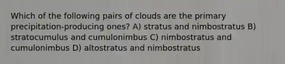 Which of the following pairs of clouds are the primary precipitation-producing ones? A) stratus and nimbostratus B) stratocumulus and cumulonimbus C) nimbostratus and cumulonimbus D) altostratus and nimbostratus