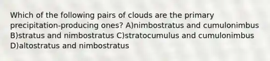 Which of the following pairs of clouds are the primary precipitation-producing ones? A)nimbostratus and cumulonimbus B)stratus and nimbostratus C)stratocumulus and cumulonimbus D)altostratus and nimbostratus