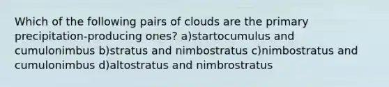 Which of the following pairs of clouds are the primary precipitation-producing ones? a)startocumulus and cumulonimbus b)stratus and nimbostratus c)nimbostratus and cumulonimbus d)altostratus and nimbrostratus