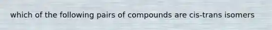 which of the following pairs of compounds are cis-trans isomers