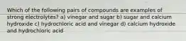 Which of the following pairs of compounds are examples of strong electrolytes? a) vinegar and sugar b) sugar and calcium hydroxide c) hydrochloric acid and vinegar d) calcium hydroxide and hydrochloric acid