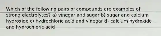 Which of the following pairs of compounds are examples of strong electrolytes? a) vinegar and sugar b) sugar and calcium hydroxide c) hydrochloric acid and vinegar d) calcium hydroxide and hydrochloric acid