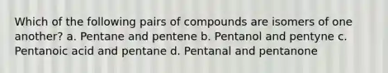 Which of the following pairs of compounds are isomers of one another? a. Pentane and pentene b. Pentanol and pentyne c. Pentanoic acid and pentane d. Pentanal and pentanone